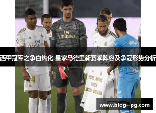 西甲冠军之争白热化 皇家马德里新赛季阵容及争冠形势分析 西甲冠军之争白热化 皇家马德里新赛季阵容及争冠形势分析