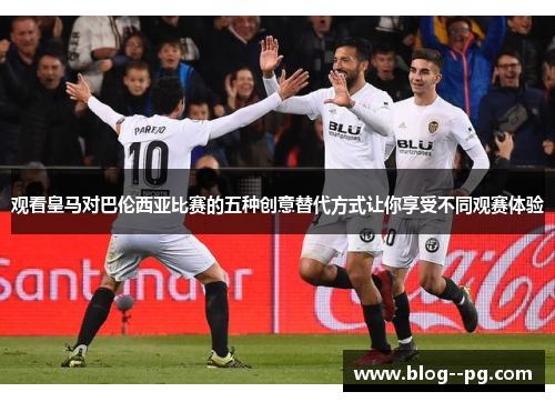 观看皇马对巴伦西亚比赛的五种创意替代方式让你享受不同观赛体验 观看皇马对巴伦西亚比赛的五种创意替代方式让你享受不同观赛体验
