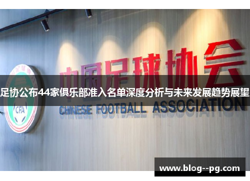 足协公布44家俱乐部准入名单深度分析与未来发展趋势展望 足协公布44家俱乐部准入名单深度分析与未来发展趋势展望