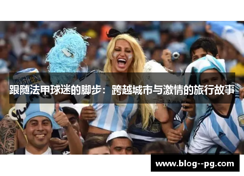 跟随法甲球迷的脚步:跨越城市与激情的旅行故事 跟随法甲球迷的脚步:跨越城市与激情的旅行故事
