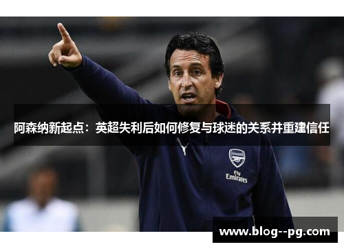 阿森纳新起点:英超失利后如何修复与球迷的关系并重建信任 阿森纳新起点:英超失利后如何修复与球迷的关系并重建信任
