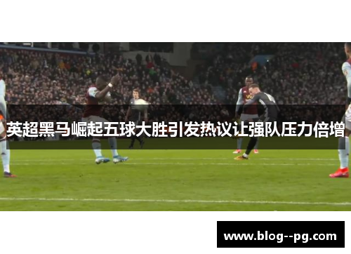 英超黑马崛起五球大胜引发热议让强队压力倍增