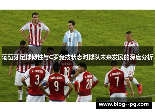 葡萄牙足球韧性与C罗竞技状态对球队未来发展的深度分析