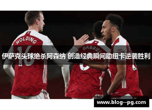 伊萨克头球绝杀阿森纳 创造经典瞬间助纽卡逆袭胜利