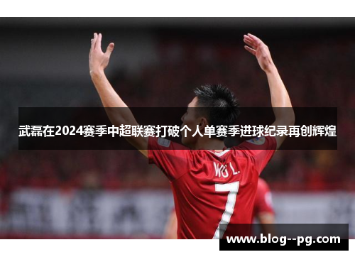 武磊在2024赛季中超联赛打破个人单赛季进球纪录再创辉煌 武磊在2024赛季中超联赛打破个人单赛季进球纪录再创辉煌