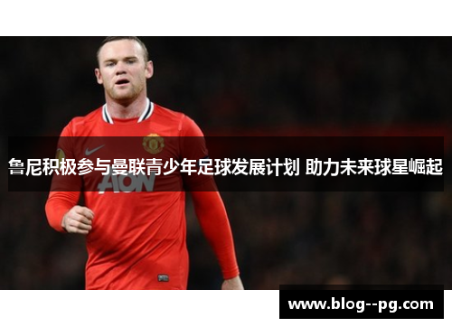 鲁尼积极参与曼联青少年足球发展计划 助力未来球星崛起