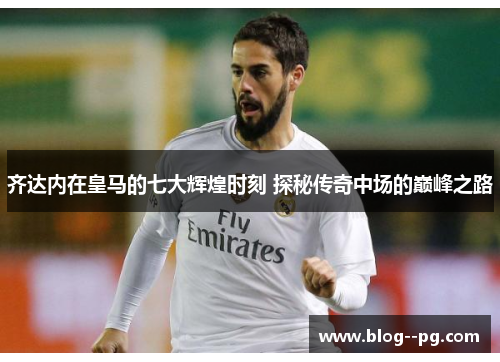 齐达内在皇马的七大辉煌时刻 探秘传奇中场的巅峰之路