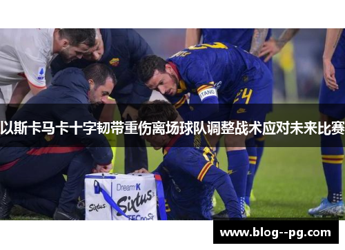 以斯卡马卡十字韧带重伤离场球队调整战术应对未来比赛 以斯卡马卡十字韧带重伤离场球队调整战术应对未来比赛