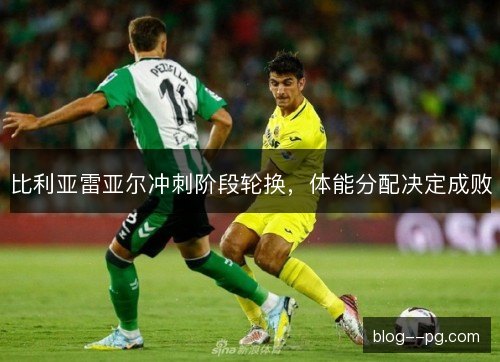 比利亚雷亚尔冲刺阶段轮换,体能分配决定成败 比利亚雷亚尔冲刺阶段轮换,体能分配决定成败